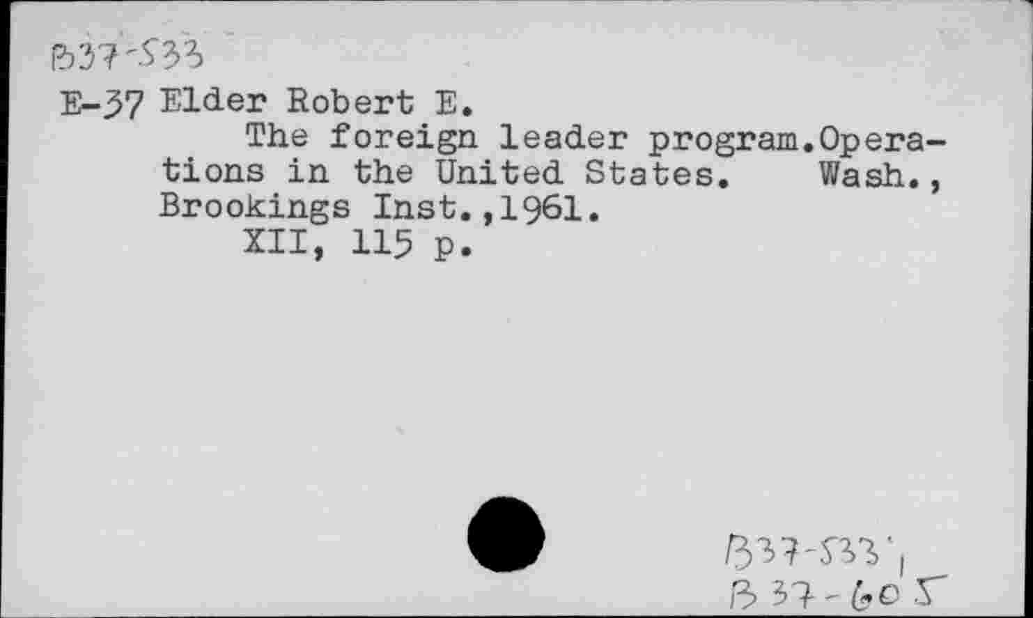 ﻿&37^33
E-37 Elder Robert E.
The foreign leader program.Operations in the United States. Wash., Brookings Inst.,1961.
XII, 115 P.
5 37-6C r